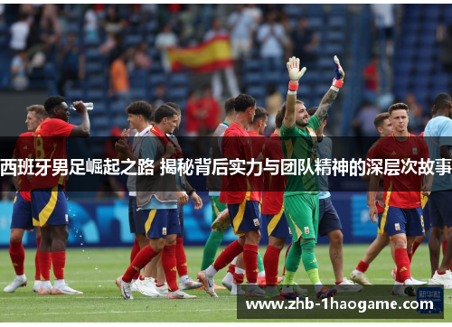 西班牙男足崛起之路 揭秘背后实力与团队精神的深层次故事