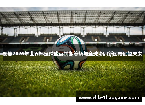 聚焦2026年世界杯足球盛宴前期筹备与全球协同新图景展望未来