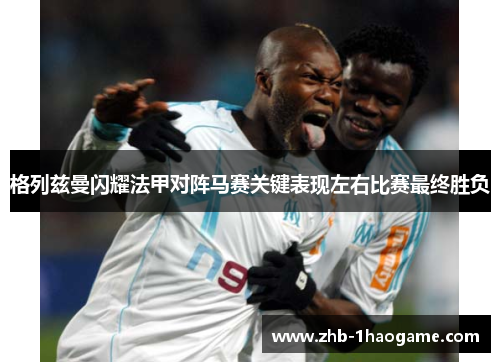 格列兹曼闪耀法甲对阵马赛关键表现左右比赛最终胜负