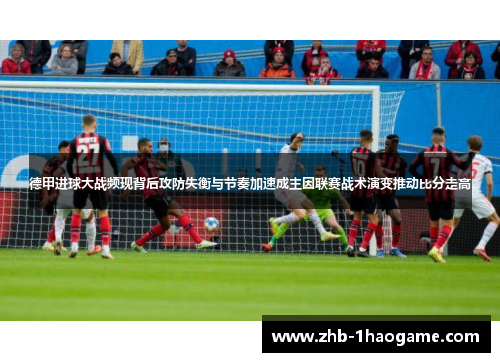 德甲进球大战频现背后攻防失衡与节奏加速成主因联赛战术演变推动比分走高