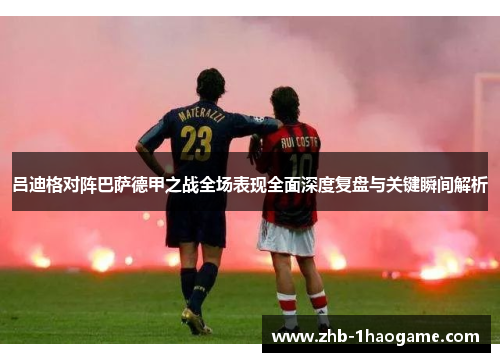 吕迪格对阵巴萨德甲之战全场表现全面深度复盘与关键瞬间解析